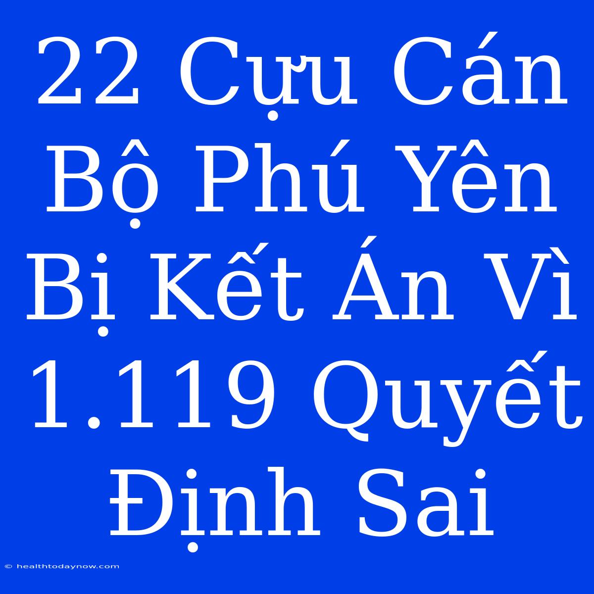 22 Cựu Cán Bộ Phú Yên Bị Kết Án Vì 1.119 Quyết Định Sai