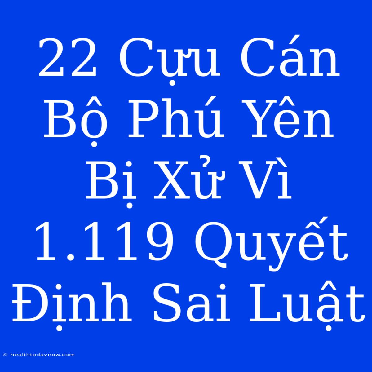 22 Cựu Cán Bộ Phú Yên Bị Xử Vì 1.119 Quyết Định Sai Luật 