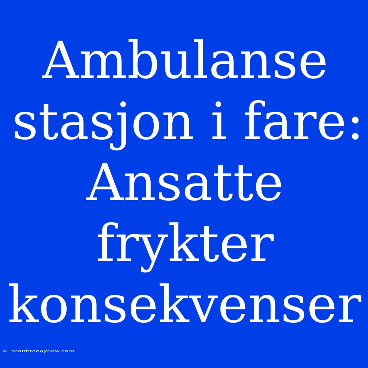 Ambulanse Stasjon I Fare: Ansatte Frykter Konsekvenser