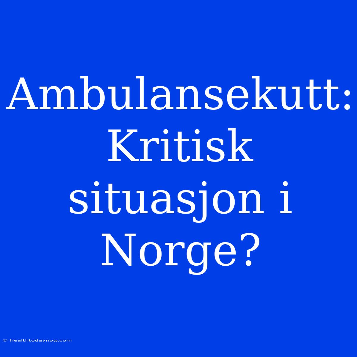 Ambulansekutt: Kritisk Situasjon I Norge? 