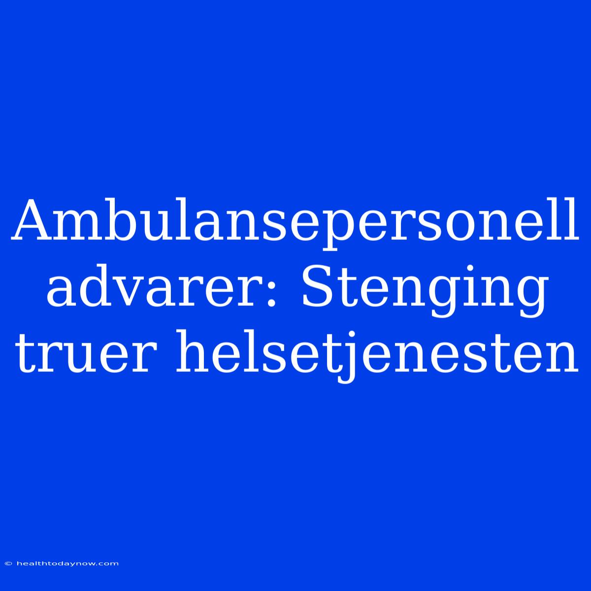 Ambulansepersonell Advarer: Stenging Truer Helsetjenesten