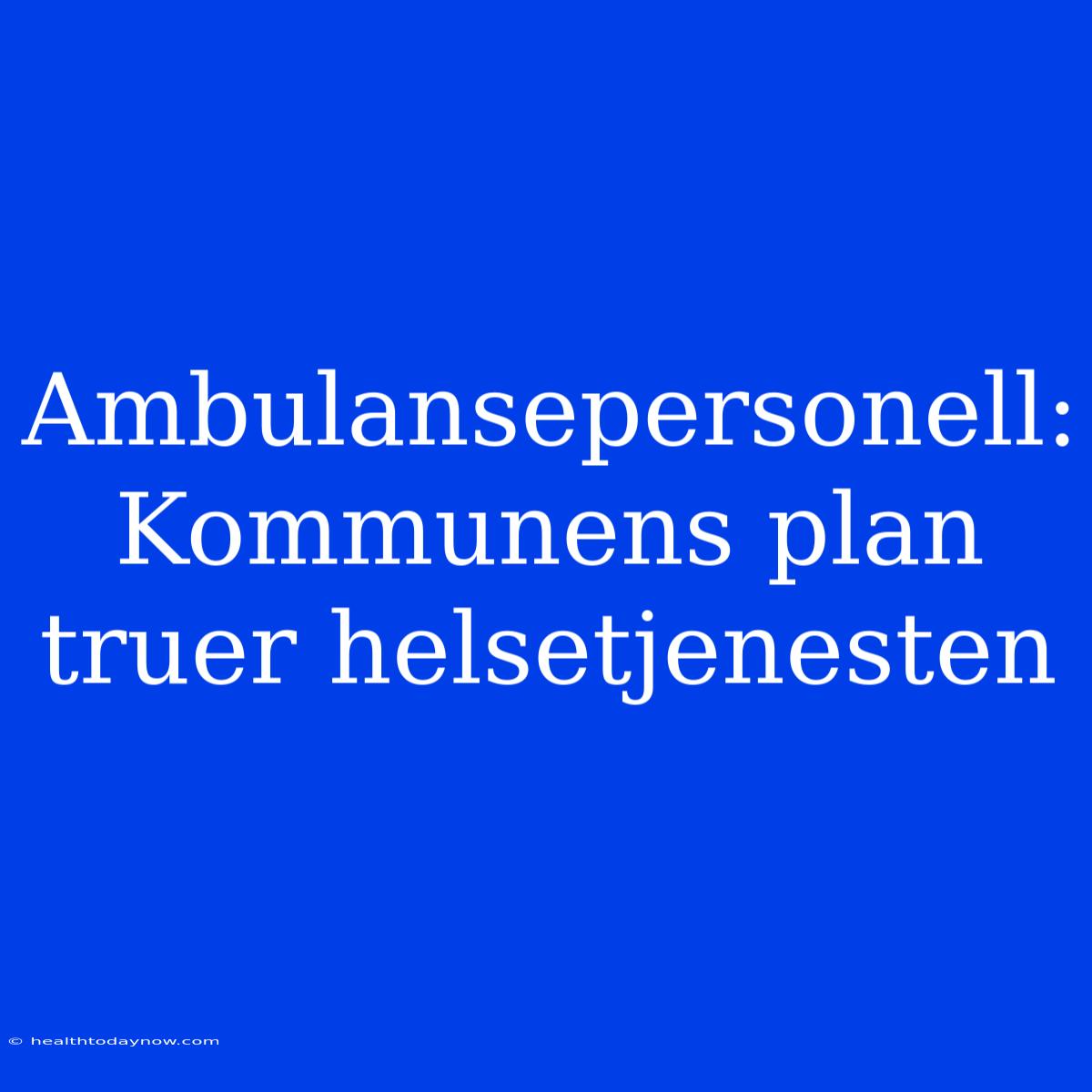 Ambulansepersonell: Kommunens Plan Truer Helsetjenesten 