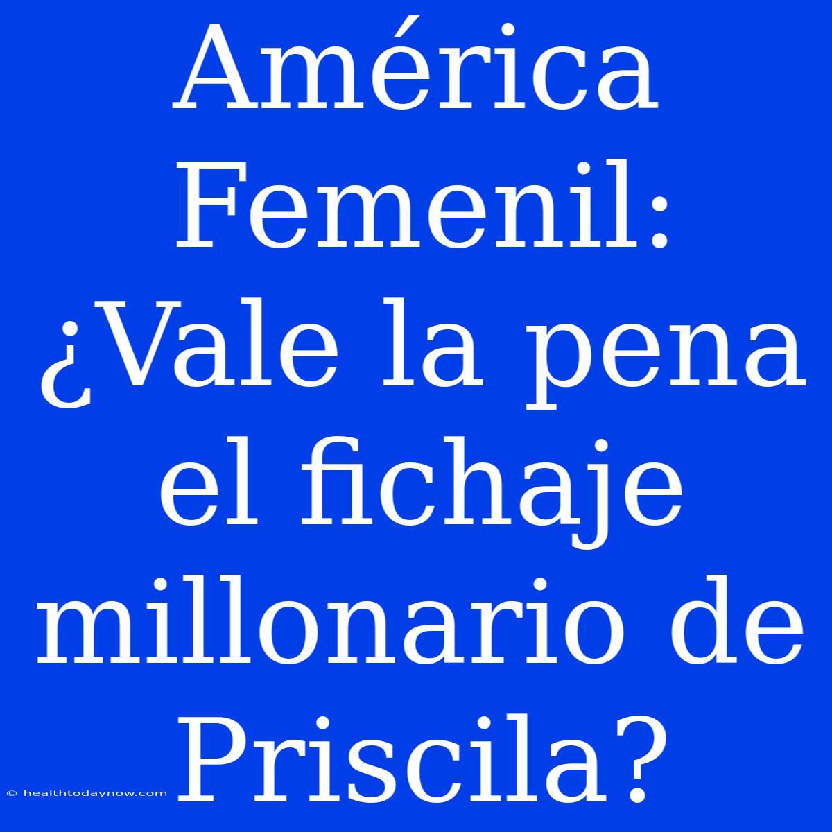 América Femenil: ¿Vale La Pena El Fichaje Millonario De Priscila? 