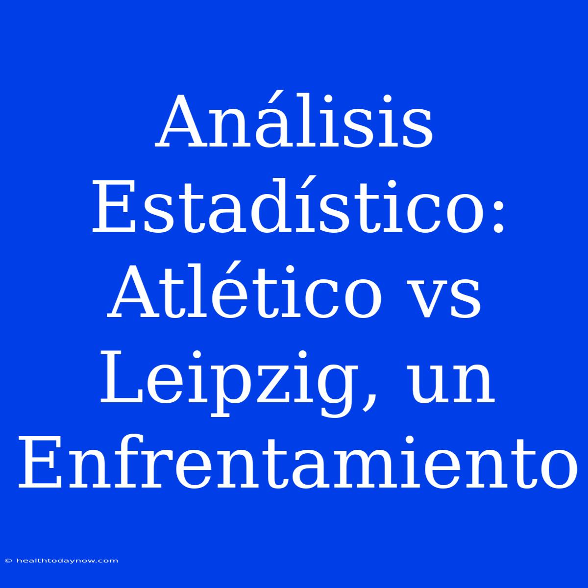 Análisis Estadístico: Atlético Vs Leipzig, Un Enfrentamiento