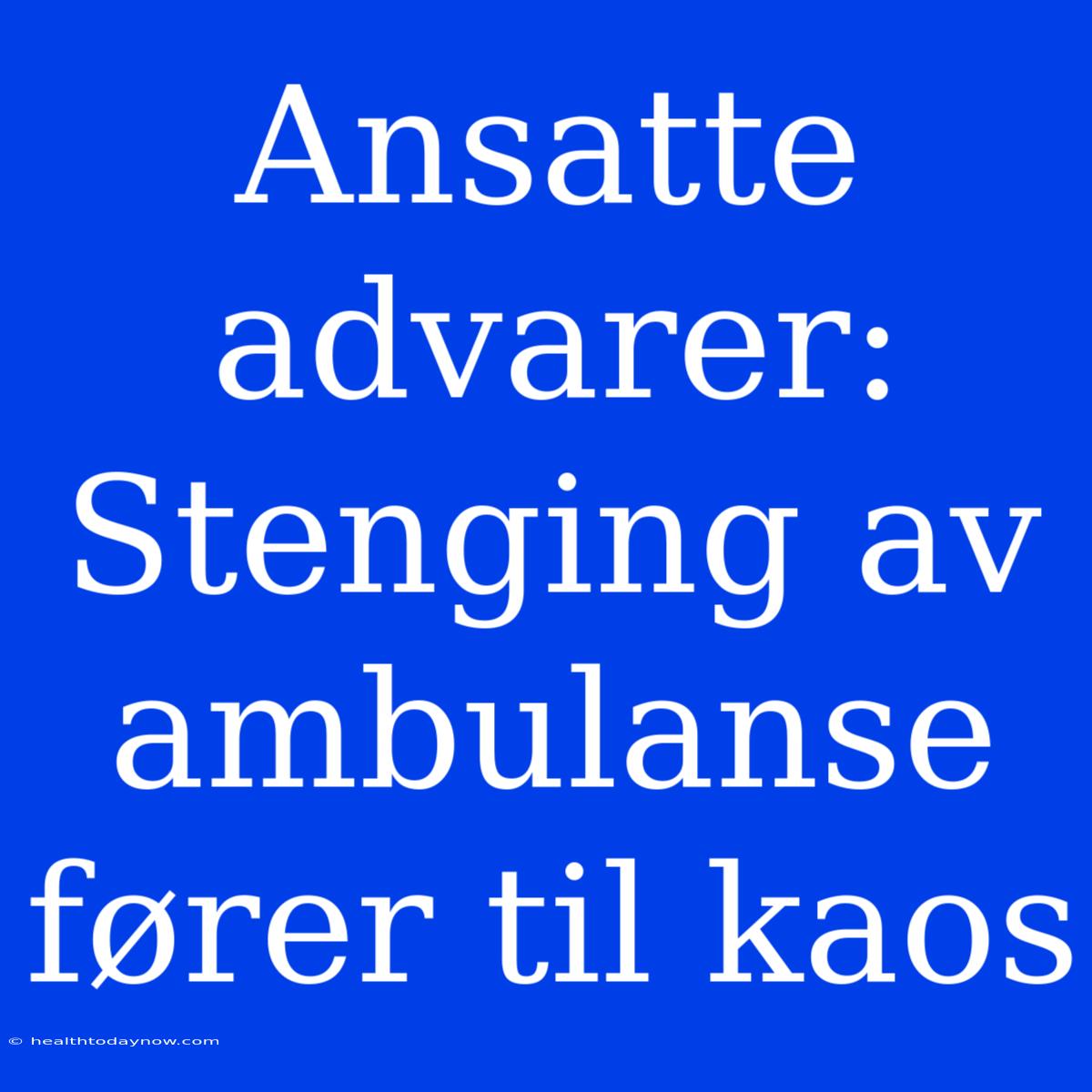 Ansatte Advarer: Stenging Av Ambulanse Fører Til Kaos