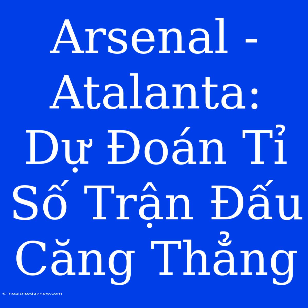 Arsenal - Atalanta: Dự Đoán Tỉ Số Trận Đấu Căng Thẳng