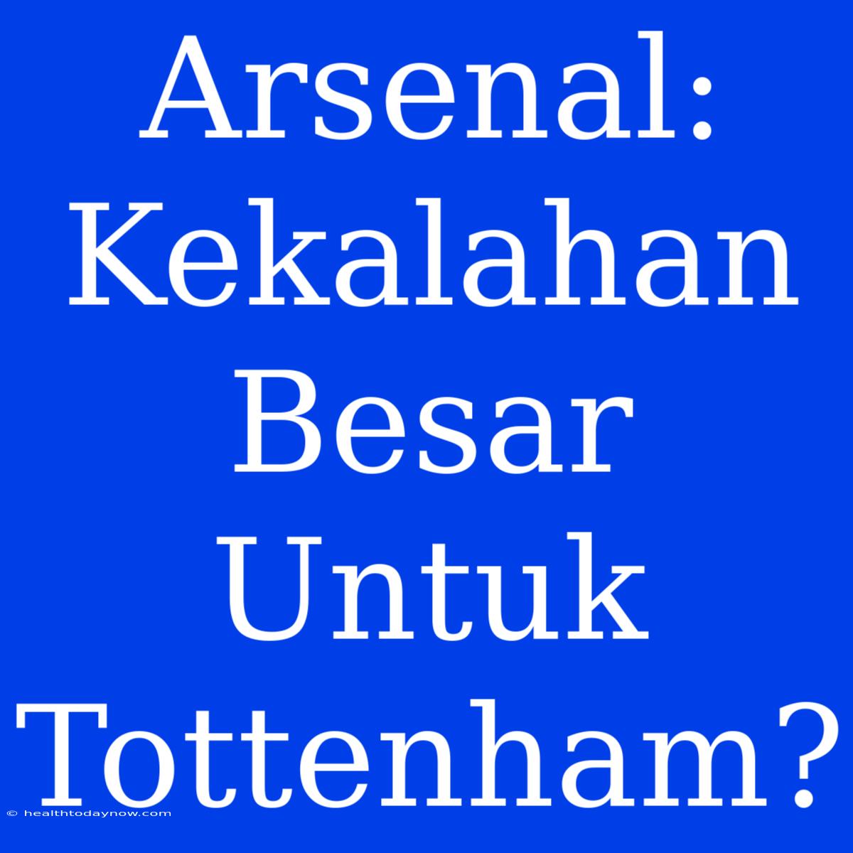 Arsenal: Kekalahan Besar Untuk Tottenham?