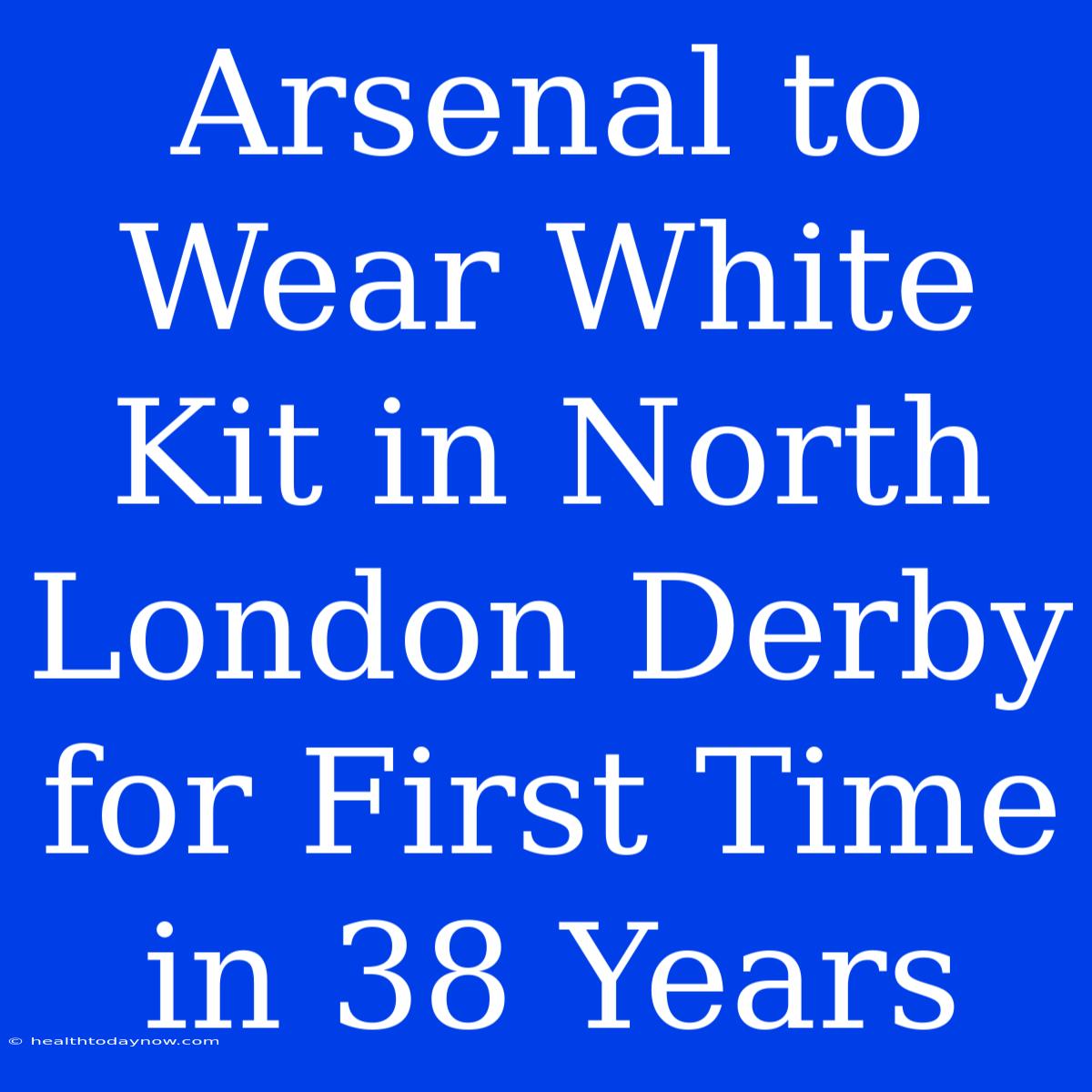 Arsenal To Wear White Kit In North London Derby For First Time In 38 Years