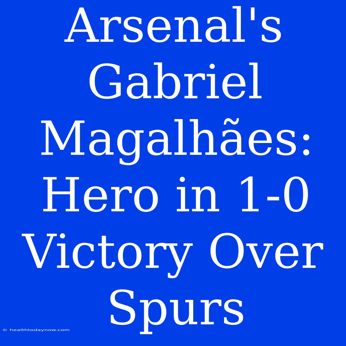 Arsenal's Gabriel Magalhães: Hero In 1-0 Victory Over Spurs