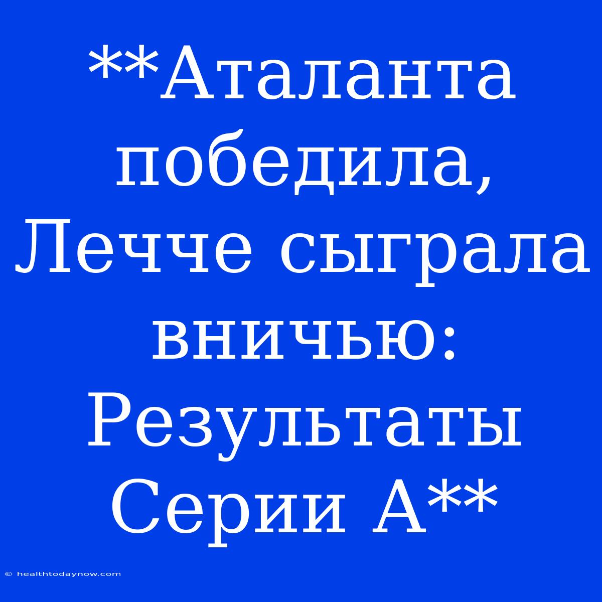 **Аталанта Победила, Лечче Сыграла Вничью: Результаты Серии А**