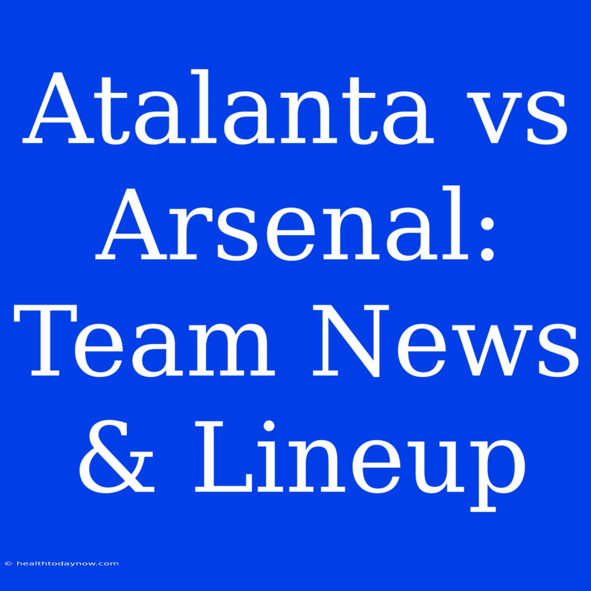 Atalanta Vs Arsenal: Team News & Lineup 