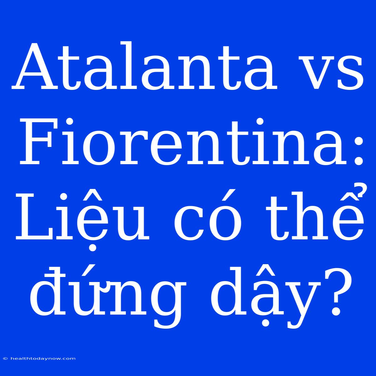 Atalanta Vs Fiorentina: Liệu Có Thể Đứng Dậy?