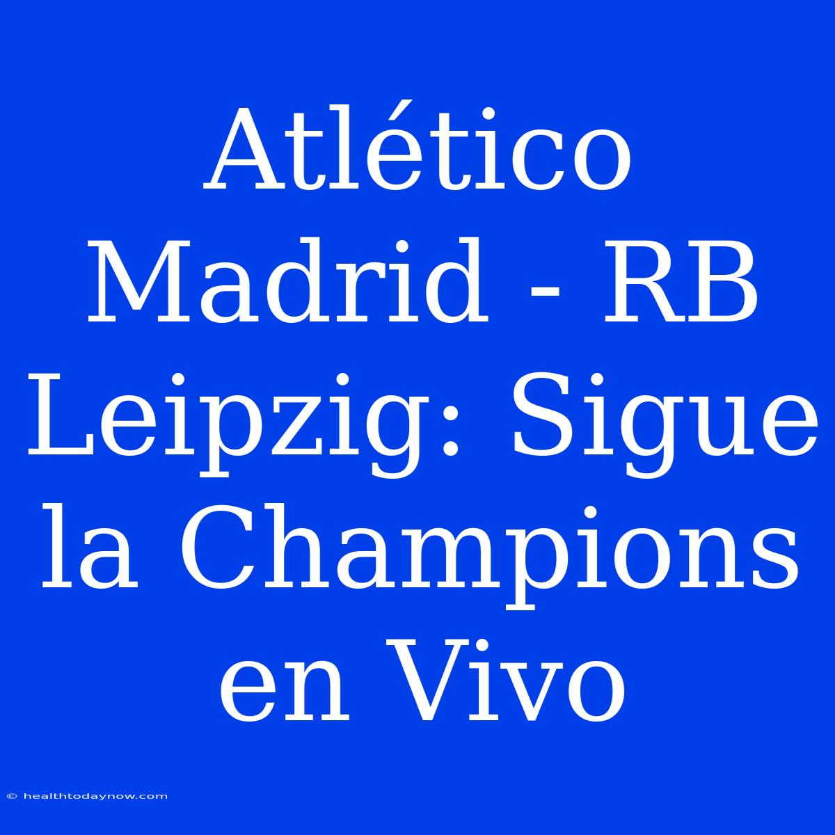 Atlético Madrid - RB Leipzig: Sigue La Champions En Vivo