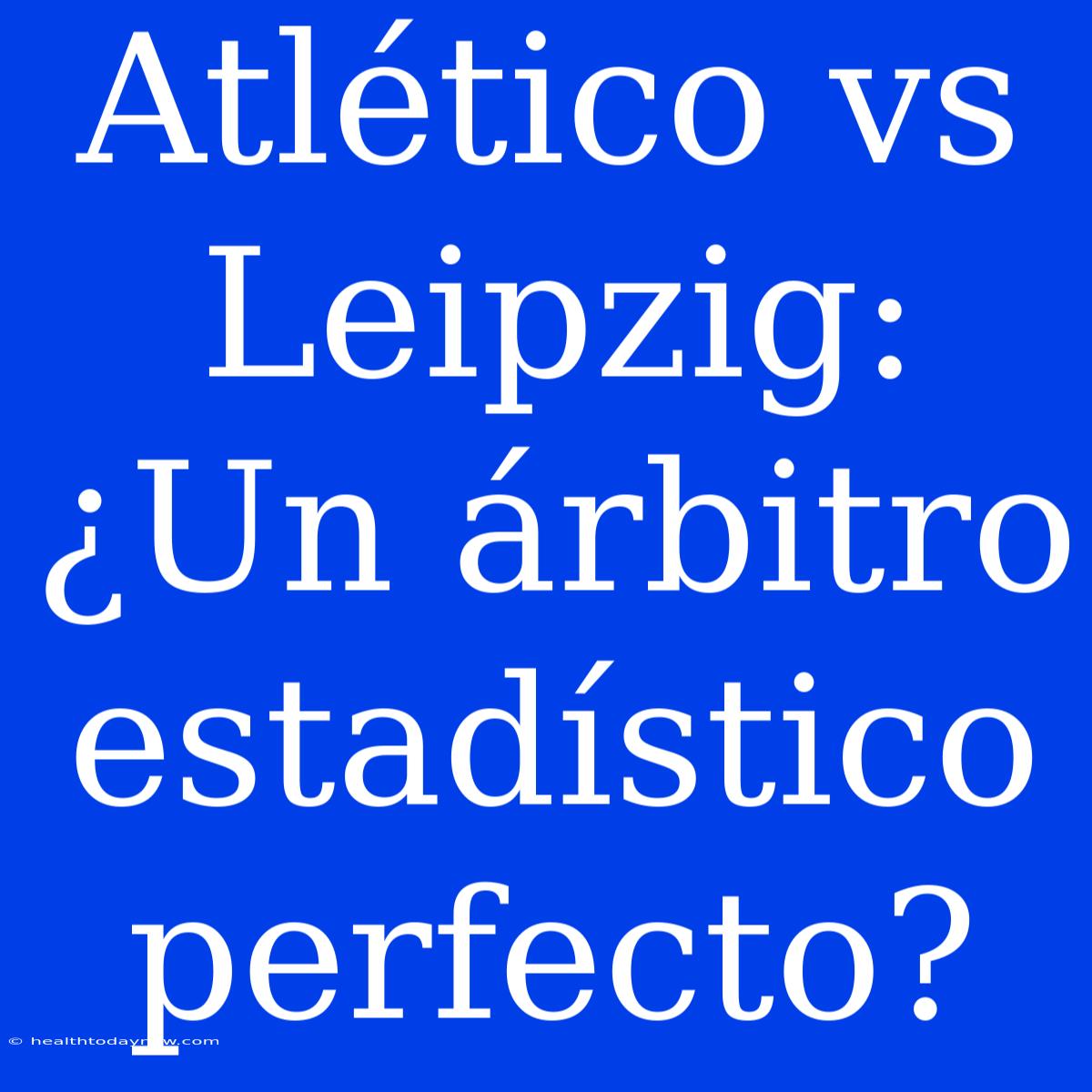 Atlético Vs Leipzig: ¿Un Árbitro Estadístico Perfecto?