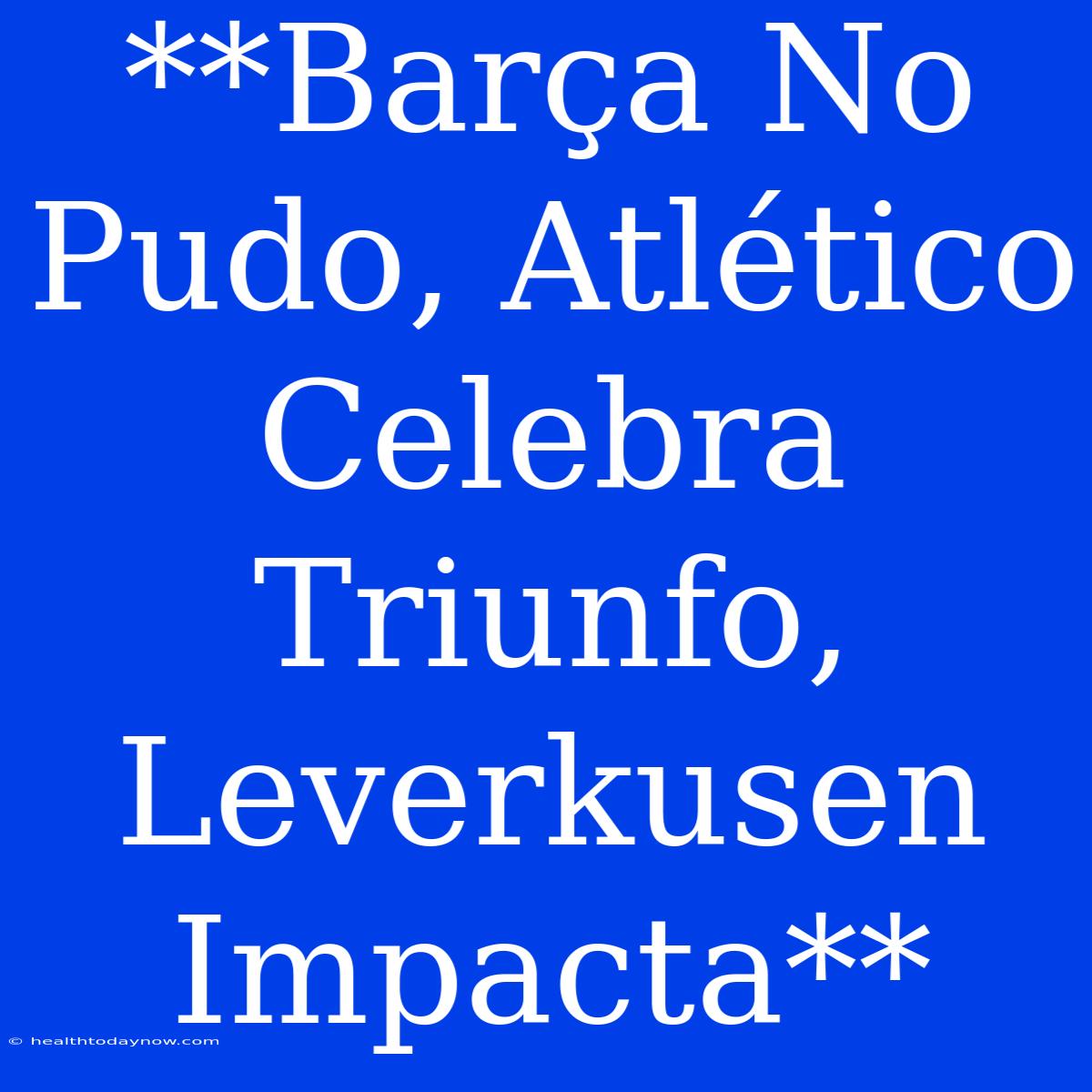 **Barça No Pudo, Atlético Celebra Triunfo, Leverkusen Impacta**