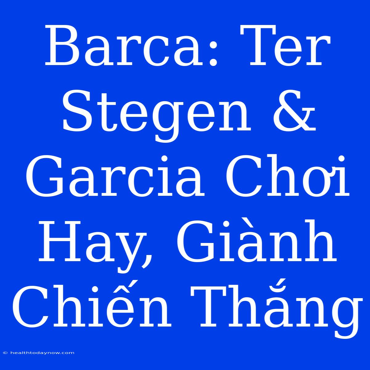 Barca: Ter Stegen & Garcia Chơi Hay, Giành Chiến Thắng