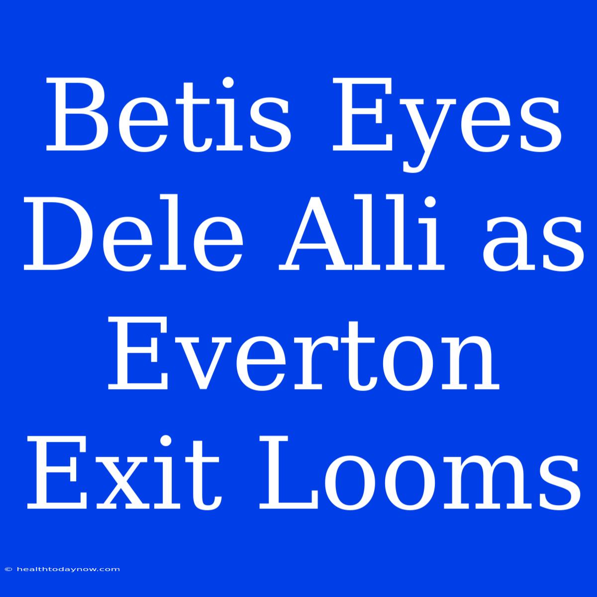 Betis Eyes Dele Alli As Everton Exit Looms