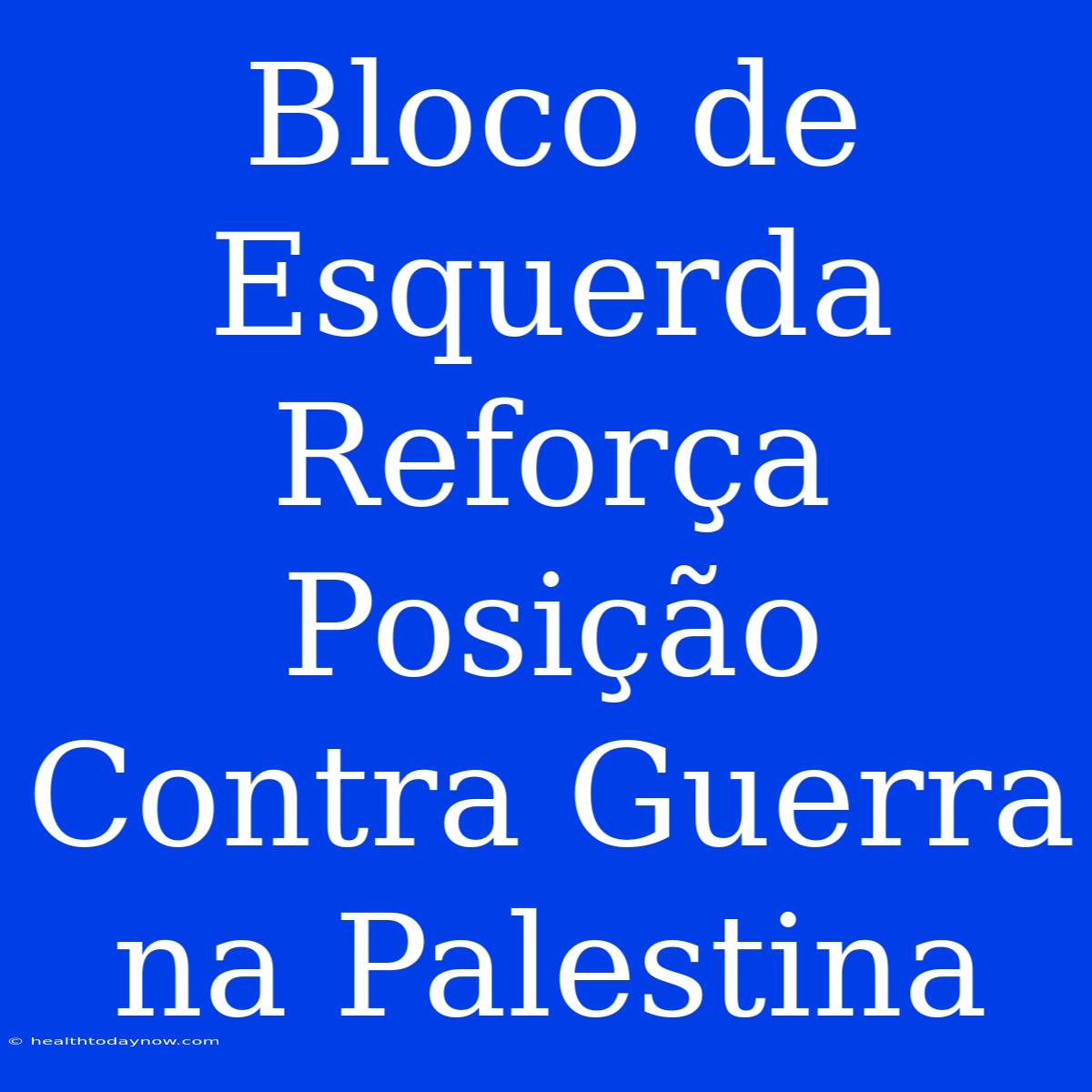 Bloco De Esquerda Reforça Posição Contra Guerra Na Palestina