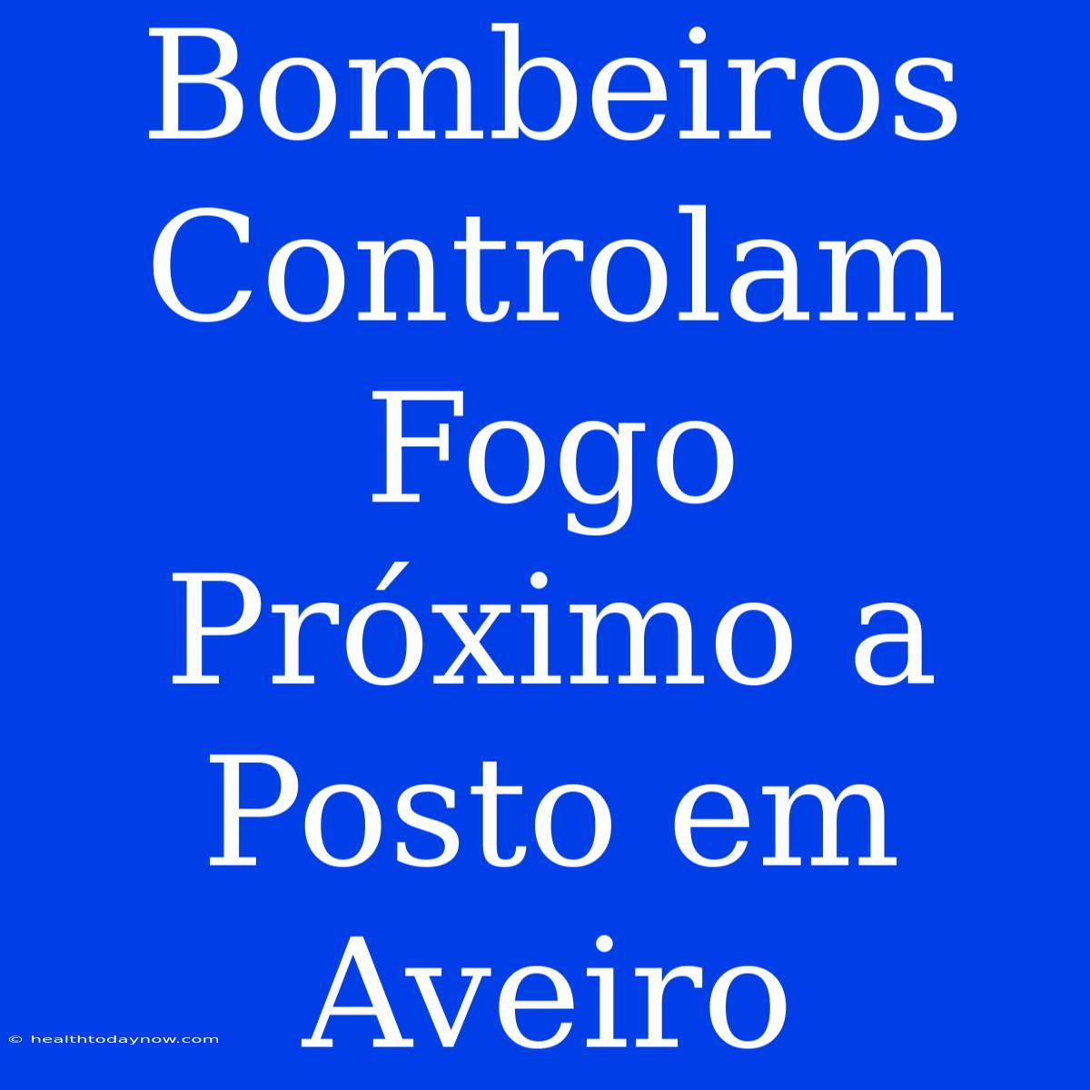 Bombeiros Controlam Fogo Próximo A Posto Em Aveiro 