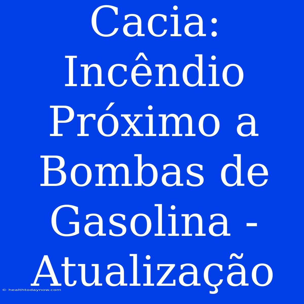 Cacia: Incêndio Próximo A Bombas De Gasolina - Atualização