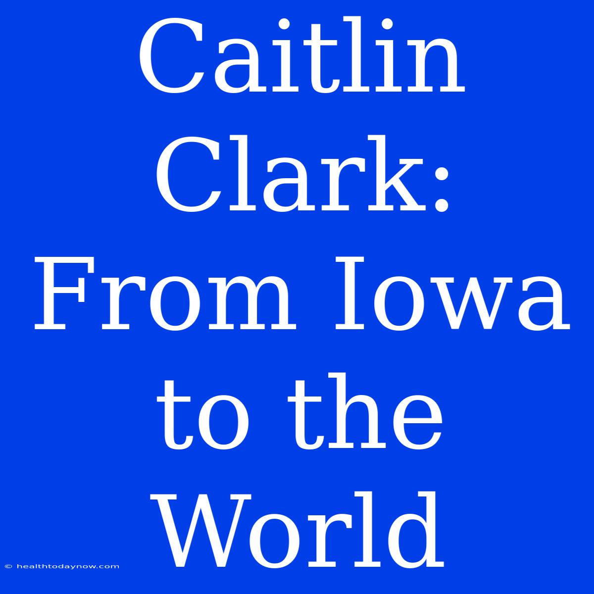 Caitlin Clark: From Iowa To The World