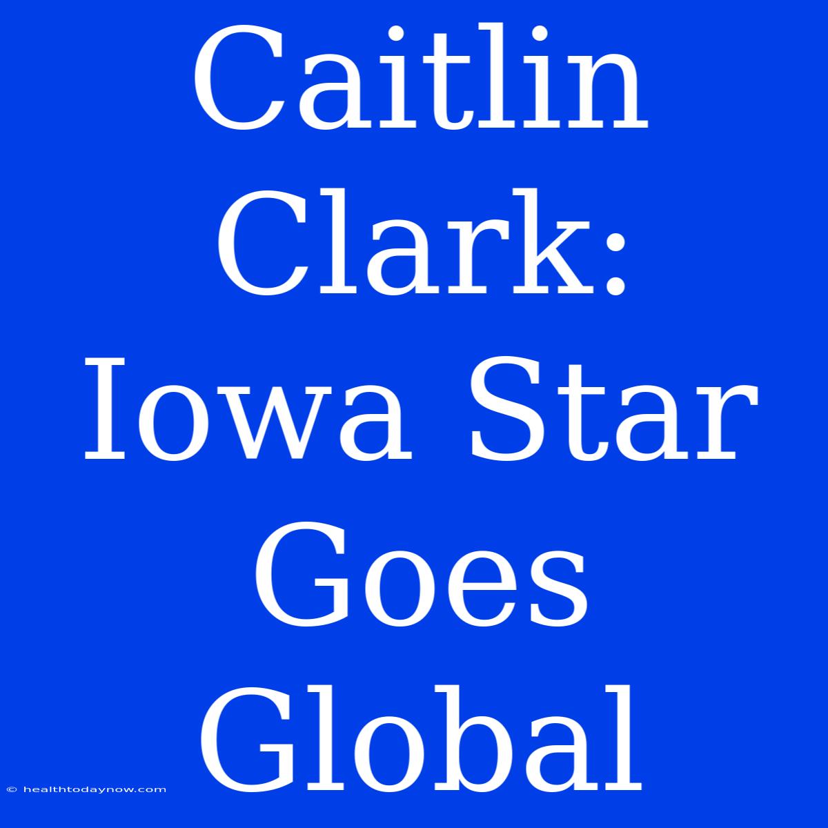 Caitlin Clark: Iowa Star Goes Global