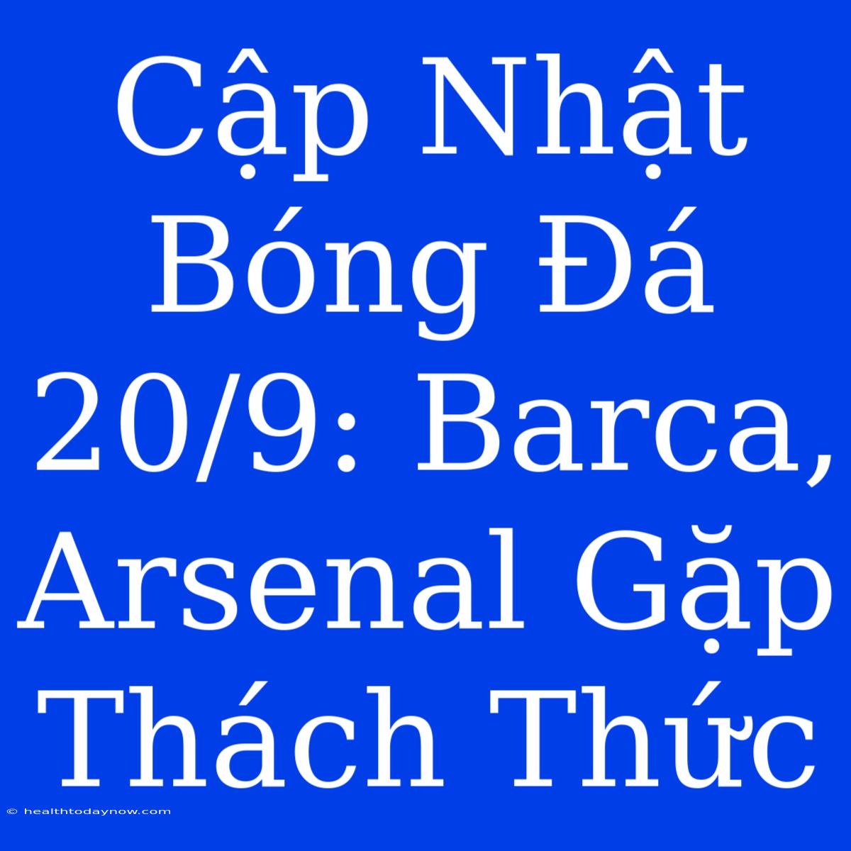 Cập Nhật Bóng Đá 20/9: Barca, Arsenal Gặp Thách Thức