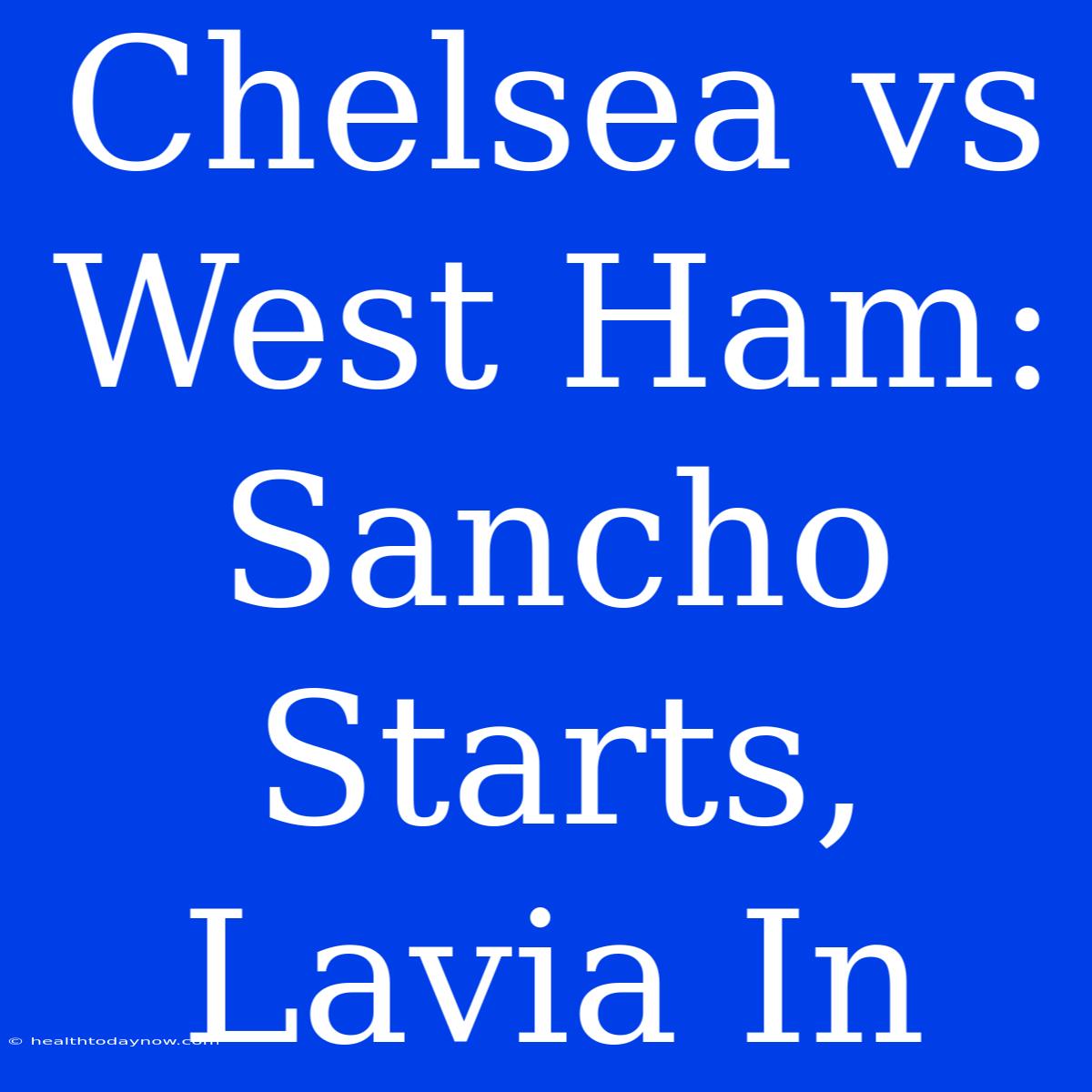 Chelsea Vs West Ham: Sancho Starts, Lavia In