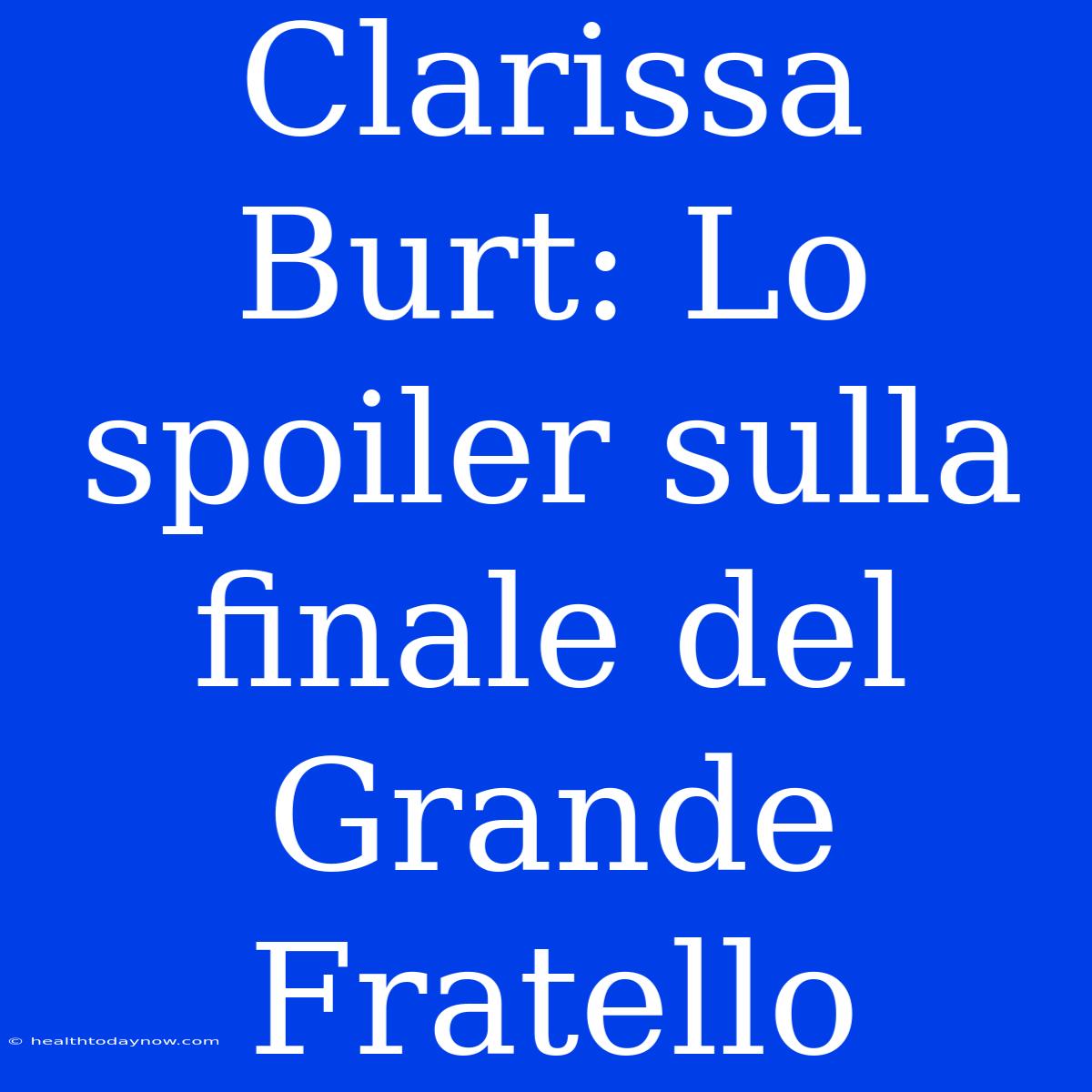 Clarissa Burt: Lo Spoiler Sulla Finale Del Grande Fratello