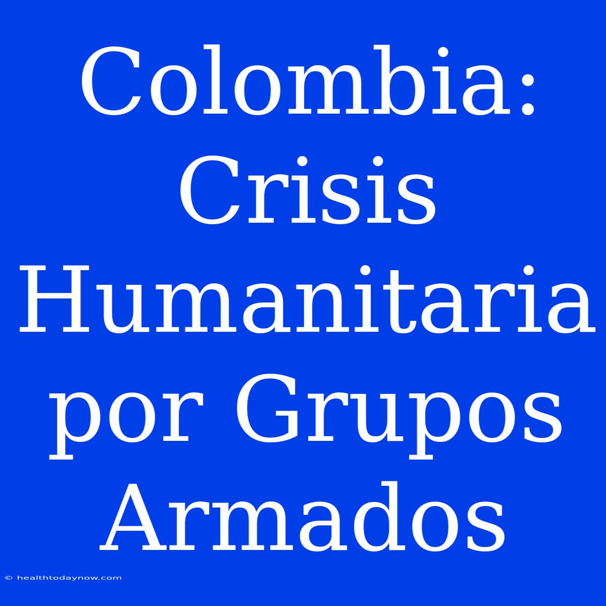 Colombia: Crisis Humanitaria Por Grupos Armados