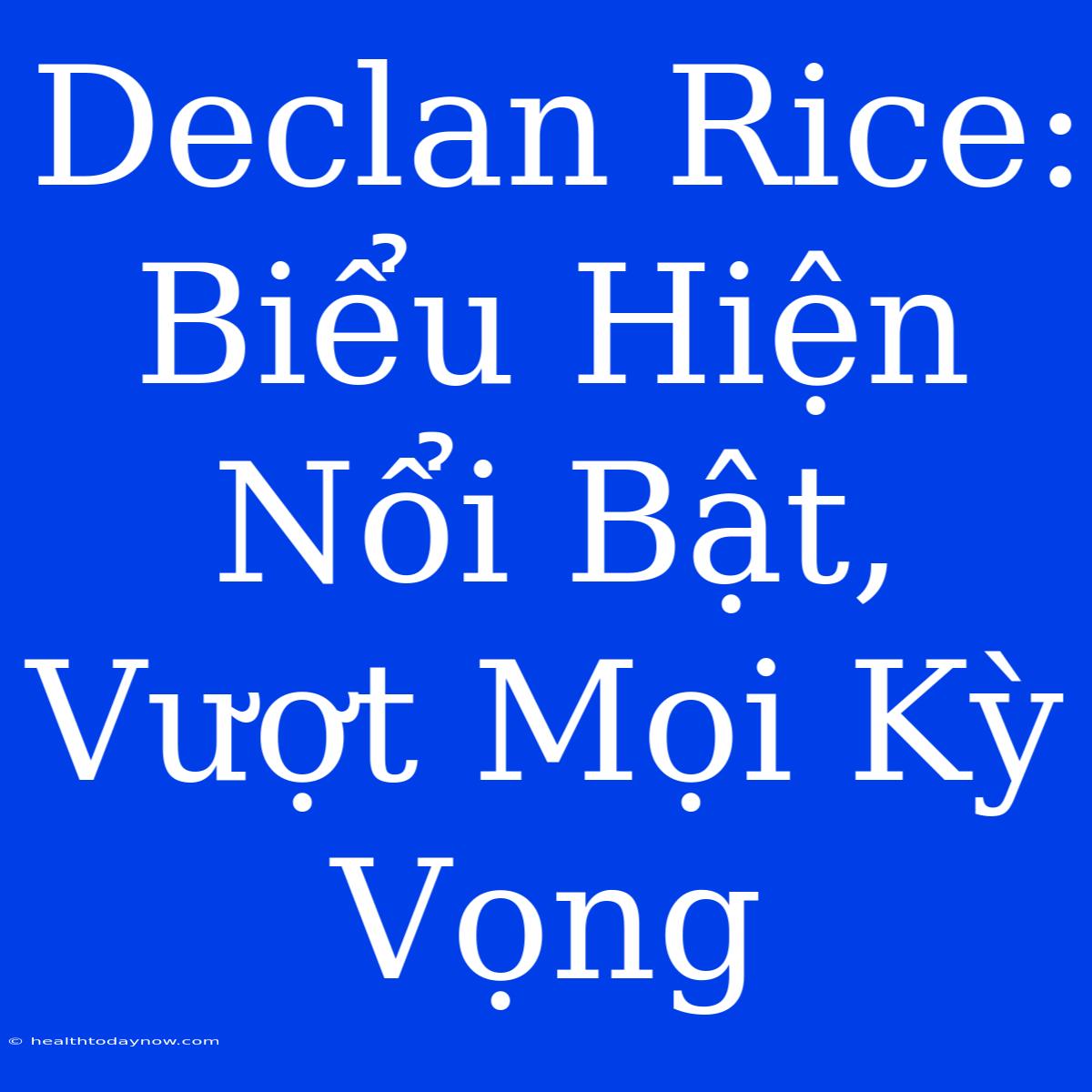 Declan Rice: Biểu Hiện Nổi Bật, Vượt Mọi Kỳ Vọng