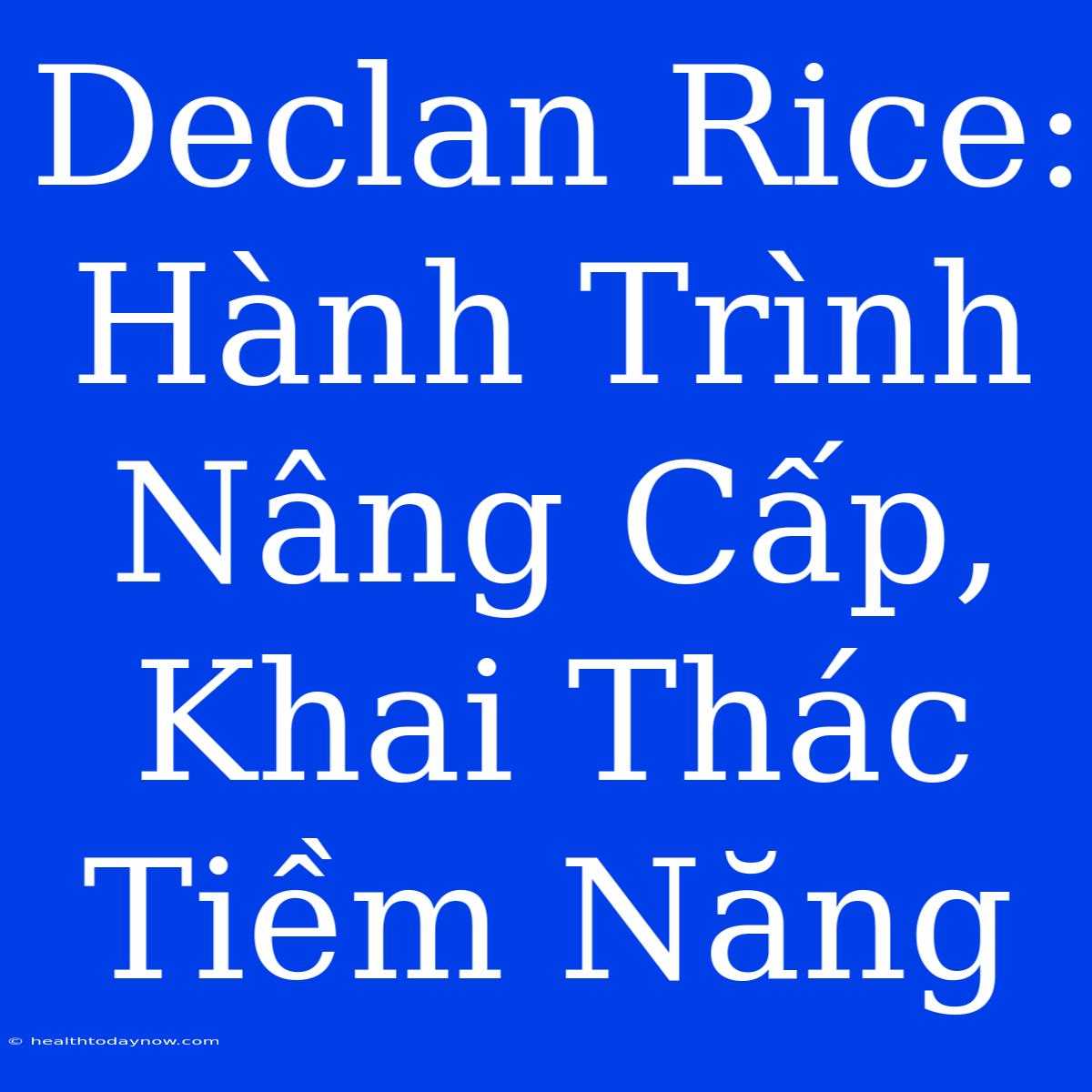 Declan Rice: Hành Trình Nâng Cấp, Khai Thác Tiềm Năng