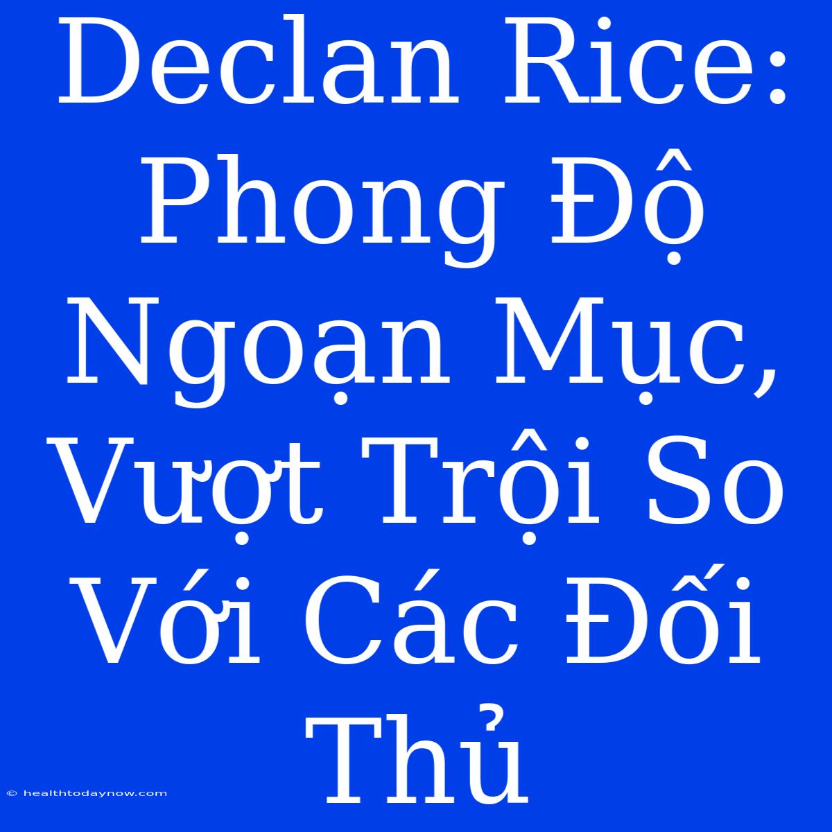 Declan Rice: Phong Độ Ngoạn Mục, Vượt Trội So Với Các Đối Thủ