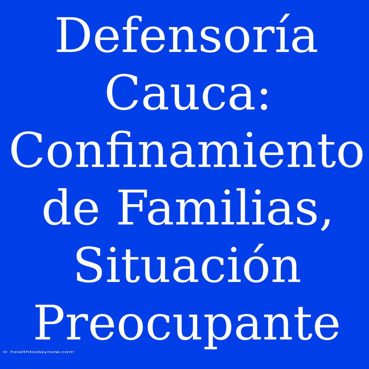 Defensoría Cauca: Confinamiento De Familias, Situación Preocupante 