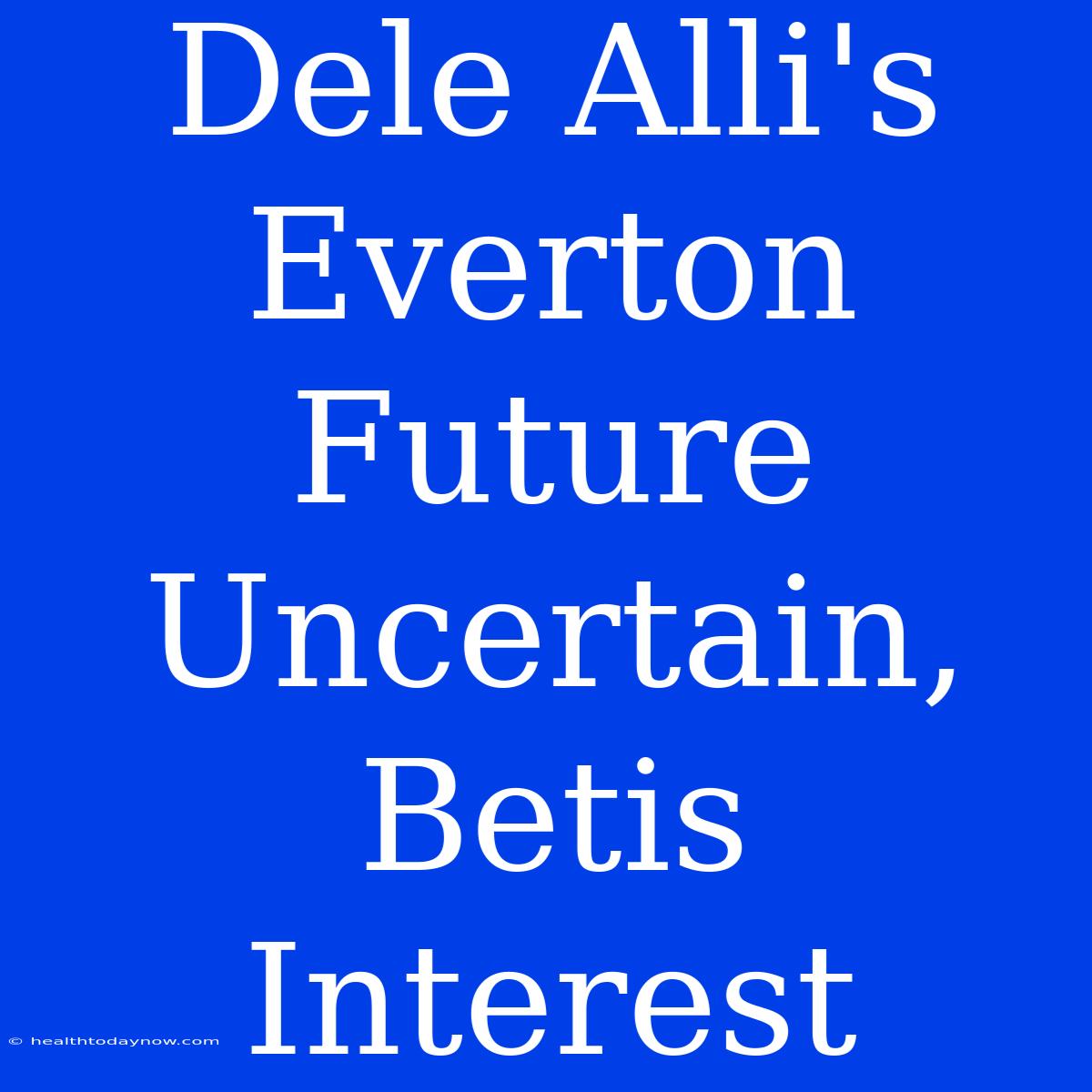 Dele Alli's Everton Future Uncertain, Betis Interest