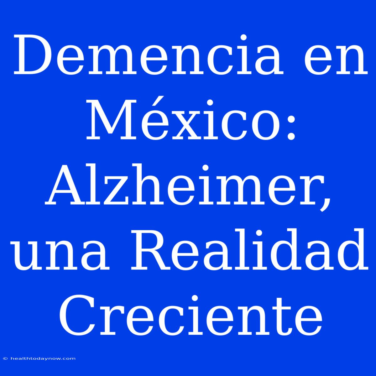 Demencia En México: Alzheimer, Una Realidad Creciente