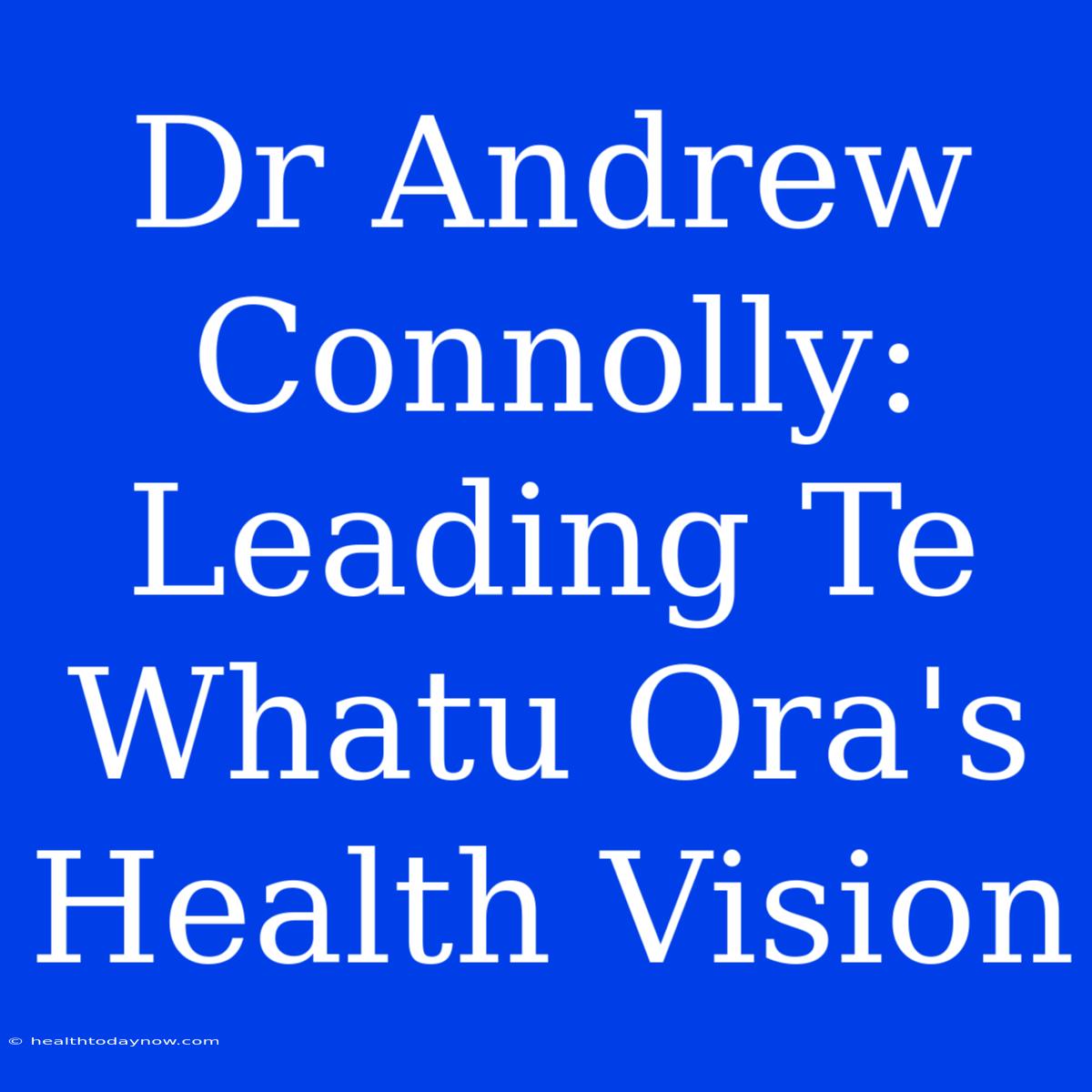 Dr Andrew Connolly: Leading Te Whatu Ora's Health Vision 