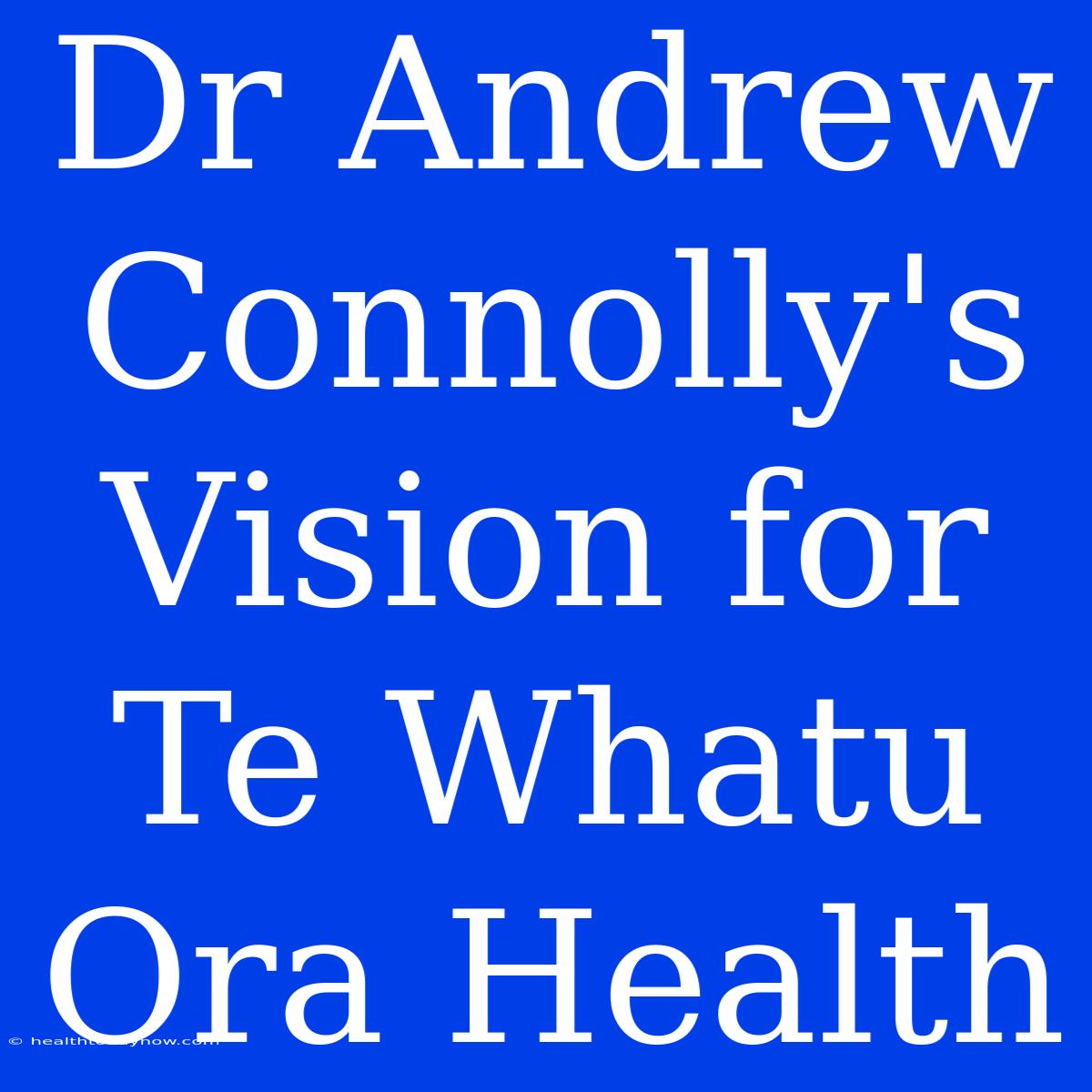 Dr Andrew Connolly's Vision For Te Whatu Ora Health