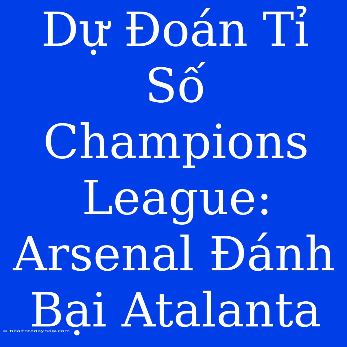 Dự Đoán Tỉ Số Champions League: Arsenal Đánh Bại Atalanta 