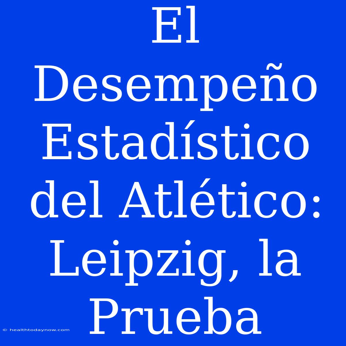 El Desempeño Estadístico Del Atlético: Leipzig, La Prueba 