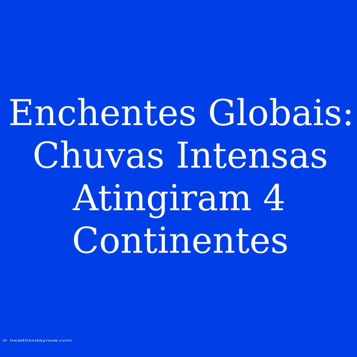 Enchentes Globais: Chuvas Intensas Atingiram 4 Continentes