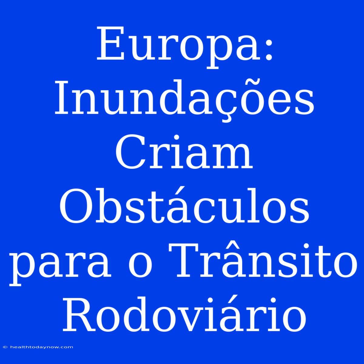 Europa:  Inundações Criam Obstáculos Para O Trânsito Rodoviário