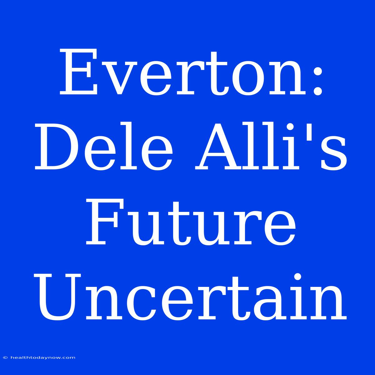 Everton: Dele Alli's Future Uncertain 