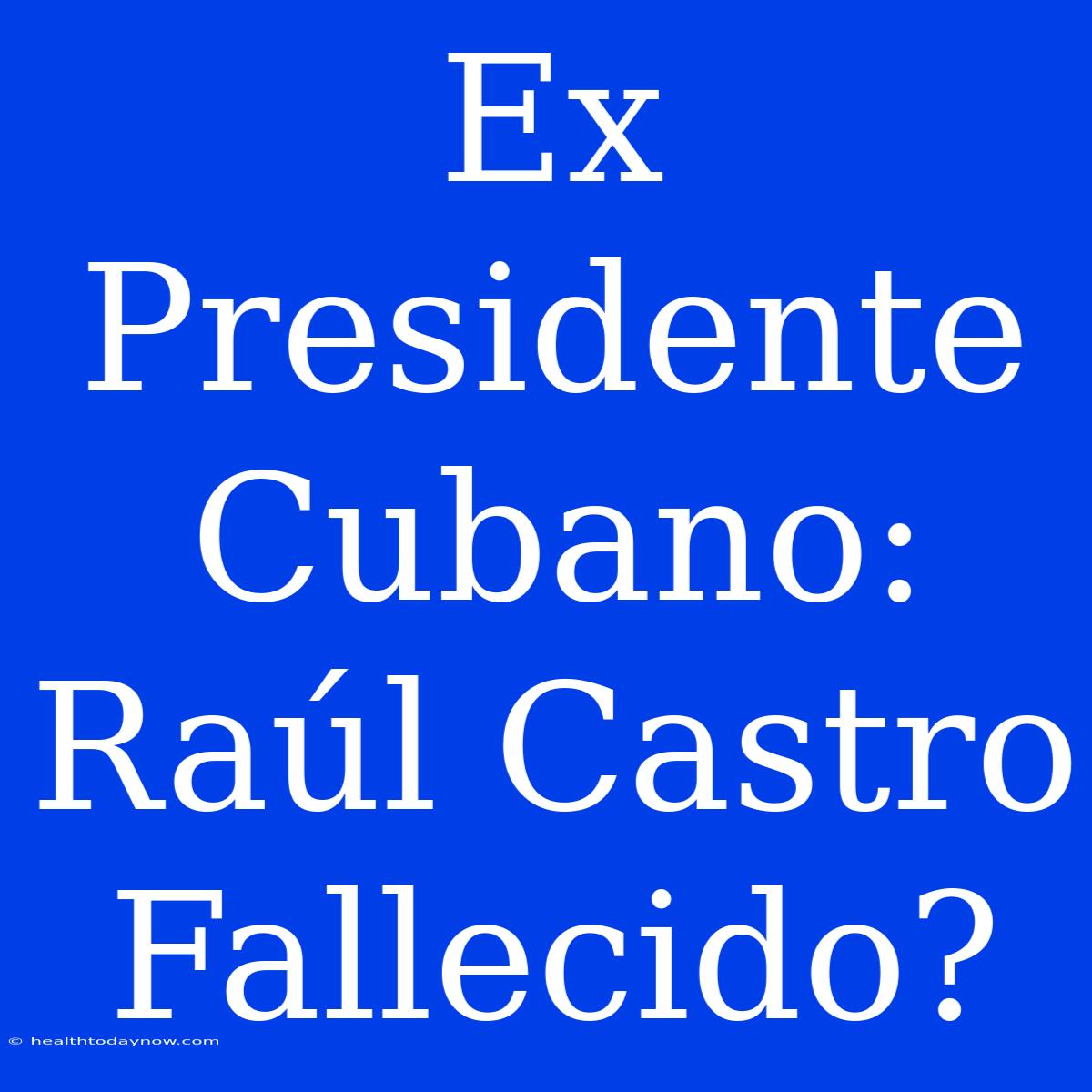 Ex Presidente Cubano: Raúl Castro Fallecido?