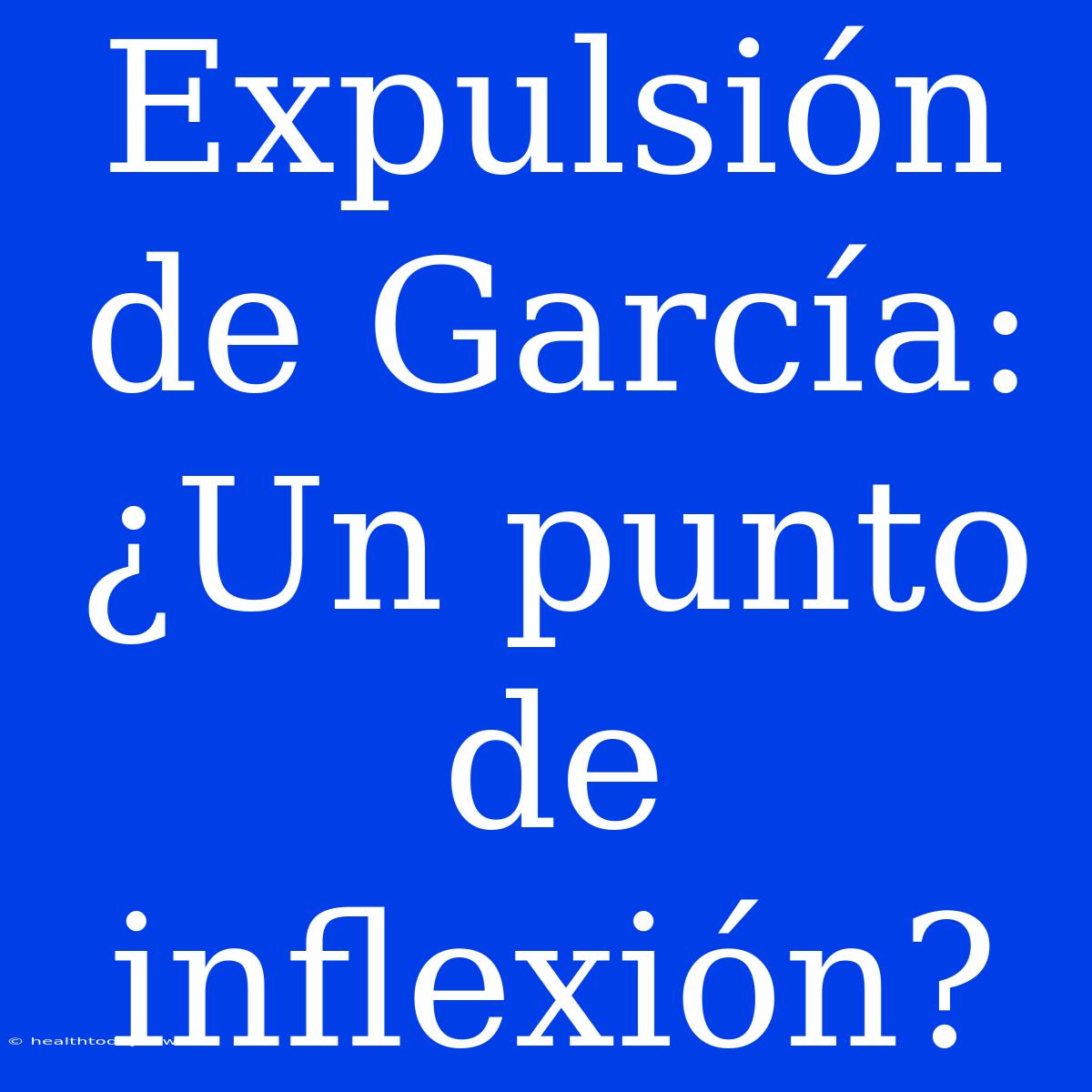 Expulsión De García: ¿Un Punto De Inflexión? 