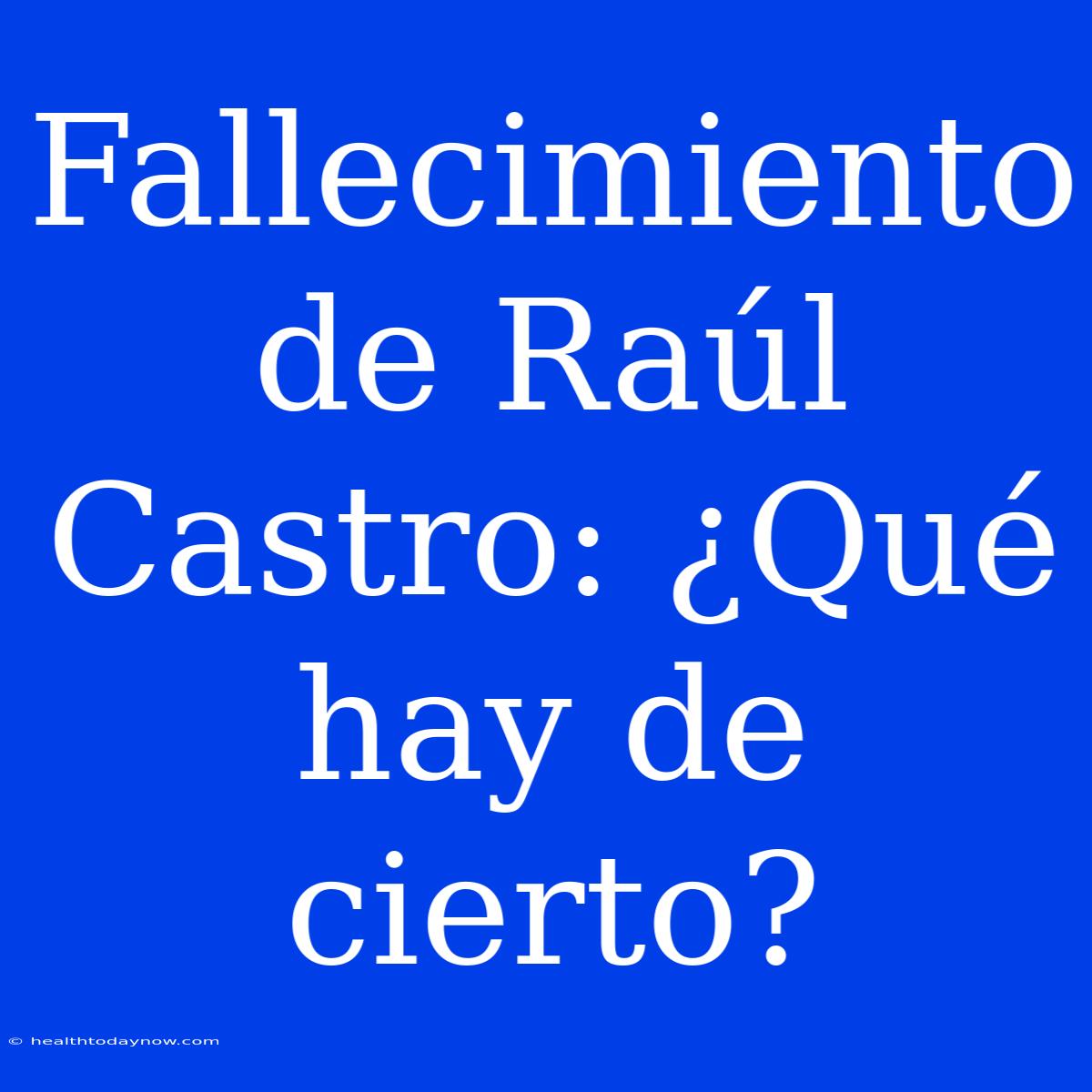 Fallecimiento De Raúl Castro: ¿Qué Hay De Cierto?