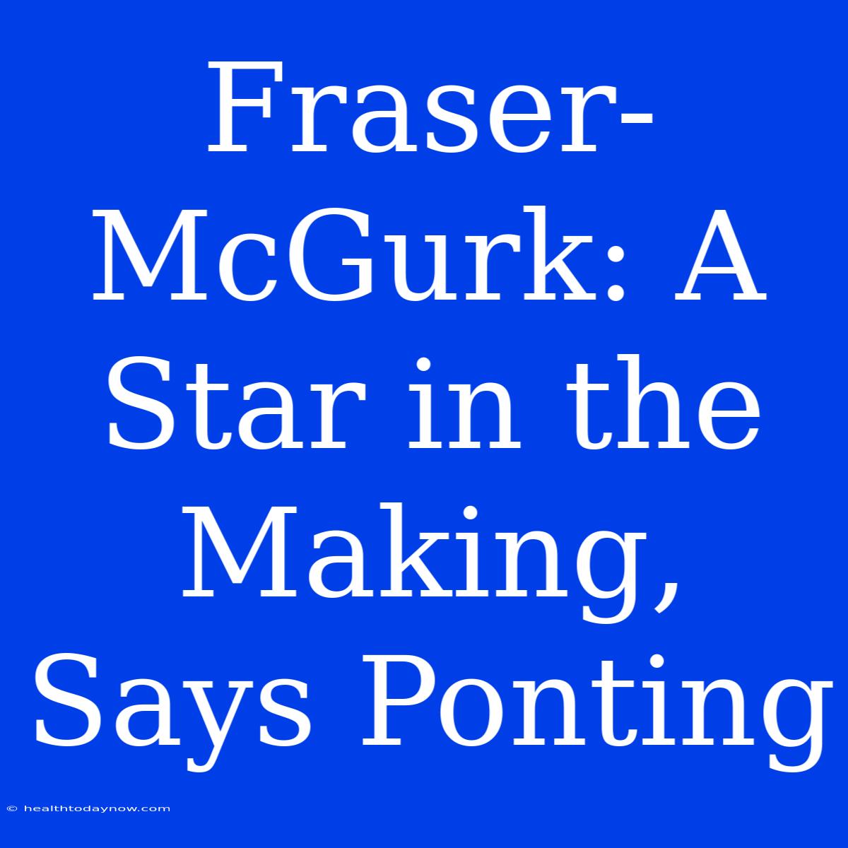 Fraser-McGurk: A Star In The Making, Says Ponting