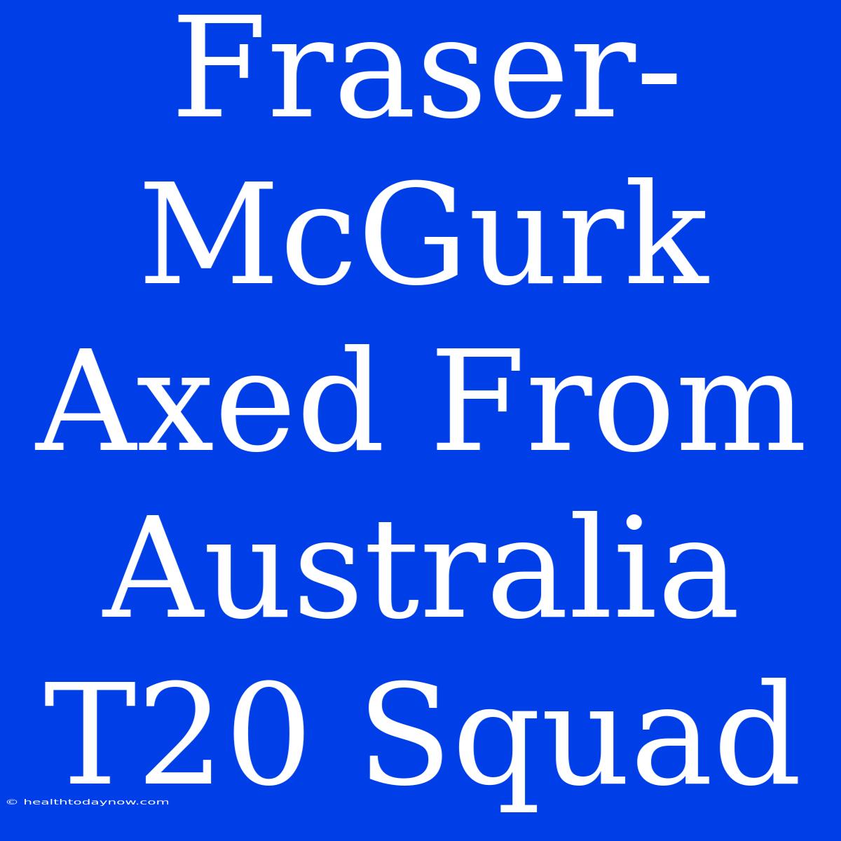 Fraser-McGurk Axed From Australia T20 Squad