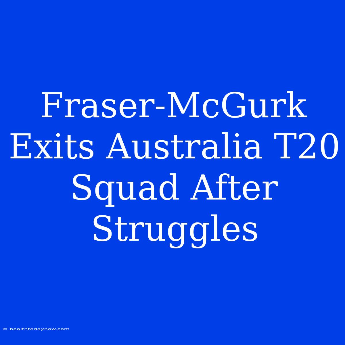 Fraser-McGurk Exits Australia T20 Squad After Struggles 