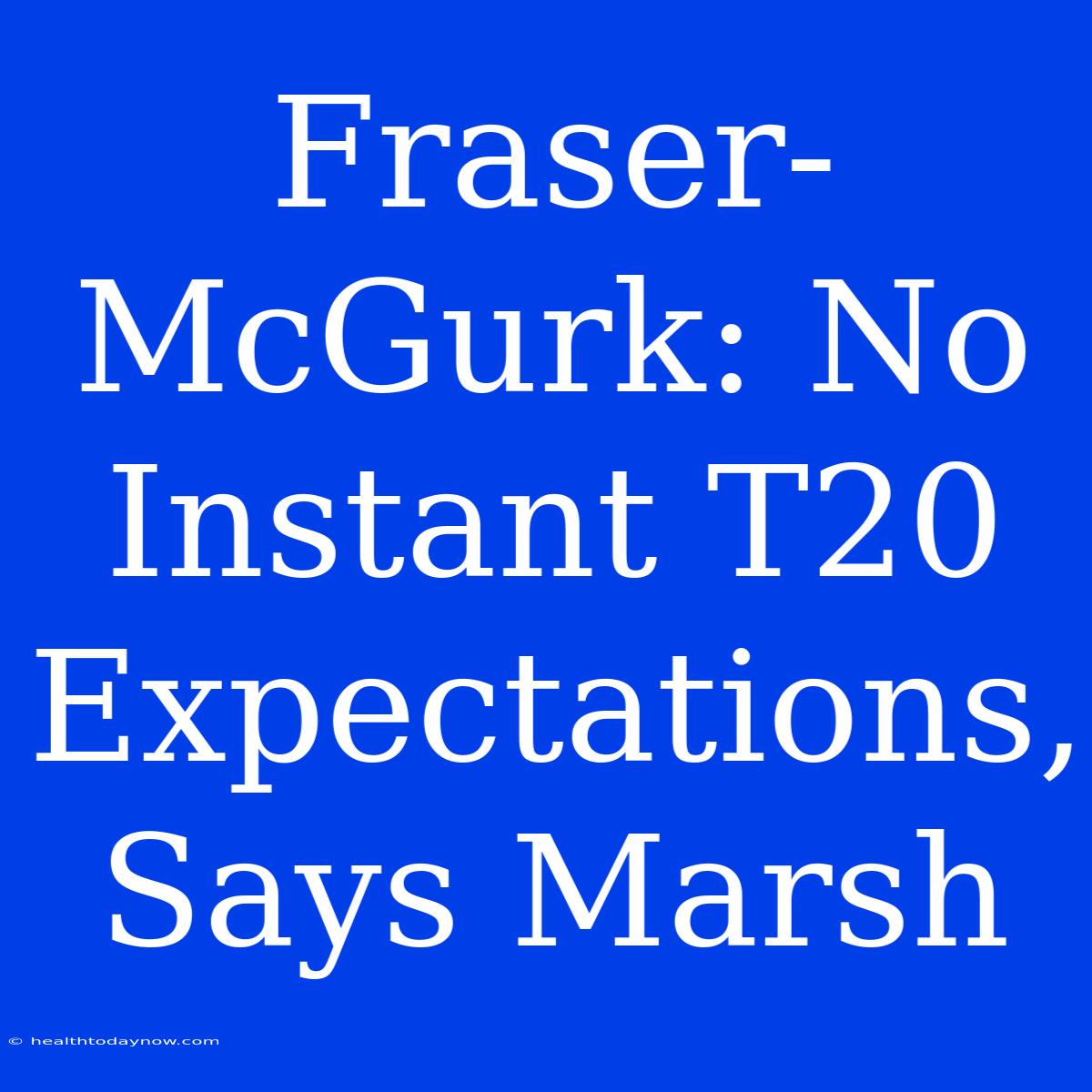 Fraser-McGurk: No Instant T20 Expectations, Says Marsh 